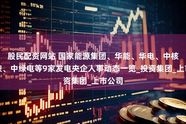 股民配资网站 国家能源集团、华能、华电、中核、三峡、中绿电等9家发电央企人事动态一览_投资集团_上市公司