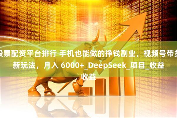 股票配资平台排行 手机也能做的挣钱副业，视频号带货新玩法，月入 6000+_DeepSeek_项目_收益