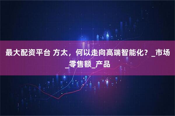 最大配资平台 方太，何以走向高端智能化？_市场_零售额_产品