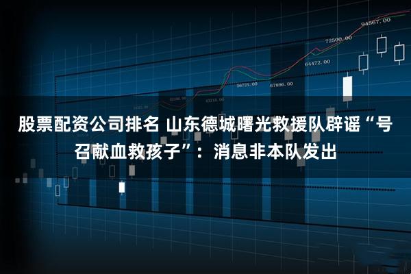 股票配资公司排名 山东德城曙光救援队辟谣“号召献血救孩子”：消息非本队发出