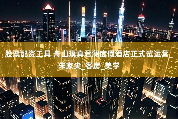 股票配资工具 舟山璞真君澜度假酒店正式试运营_朱家尖_客房_美学