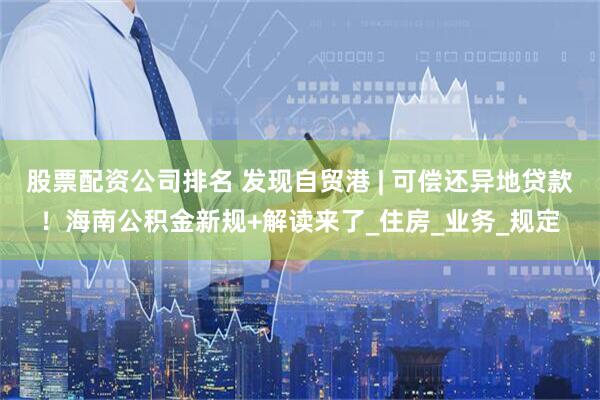 股票配资公司排名 发现自贸港 | 可偿还异地贷款！海南公积金新规+解读来了_住房_业务_规定
