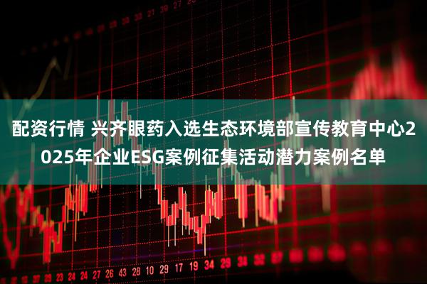 配资行情 兴齐眼药入选生态环境部宣传教育中心2025年企业ESG案例征集活动潜力案例名单