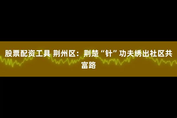 股票配资工具 荆州区：荆楚“针”功夫绣出社区共富路