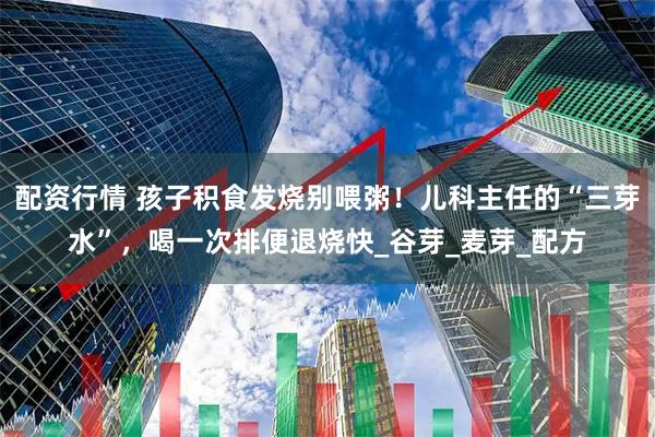 配资行情 孩子积食发烧别喂粥！儿科主任的“三芽水”，喝一次排便退烧快_谷芽_麦芽_配方