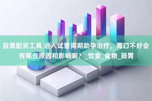股票配资工具 进入试管周期助孕治疗，胃口不好会有哪些原因和影响呢？_饮食_食物_肠胃