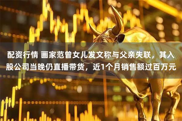 配资行情 画家范曾女儿发文称与父亲失联，其入股公司当晚仍直播带货，近1个月销售额过百万元