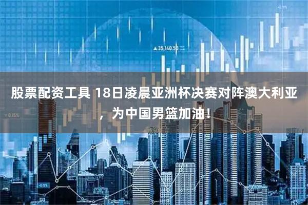 股票配资工具 18日凌晨亚洲杯决赛对阵澳大利亚，为中国男篮加油！