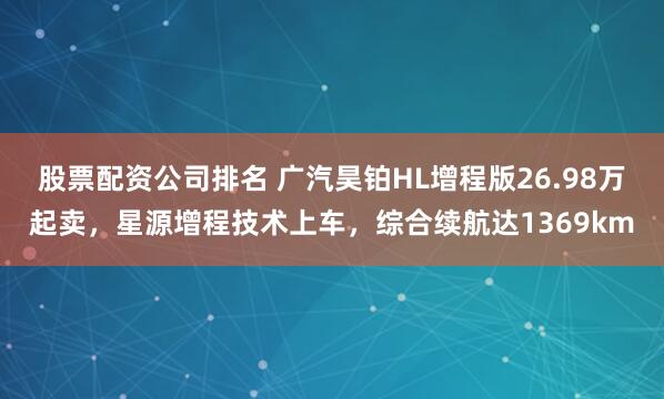 股票配资公司排名 广汽昊铂HL增程版26.98万起卖，星源增程技术上车，综合续航达1369km