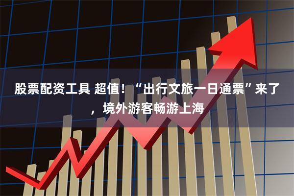 股票配资工具 超值！“出行文旅一日通票”来了，境外游客畅游上海