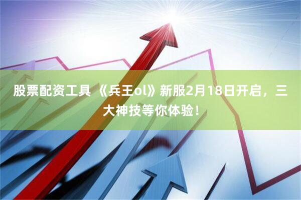 股票配资工具 《兵王ol》新服2月18日开启，三大神技等你体验！