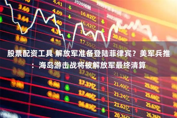 股票配资工具 解放军准备登陆菲律宾？美军兵推：海岛游击战将被解放军最终清算