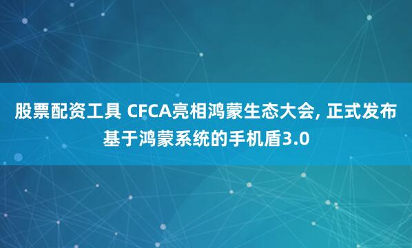 股票配资工具 CFCA亮相鸿蒙生态大会, 正式发布基于鸿蒙系统的手机盾3.0
