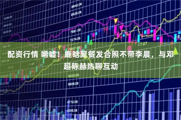 配资行情 唏嘘！鹿晗聚餐发合照不带李晨，与邓超陈赫热聊互动
