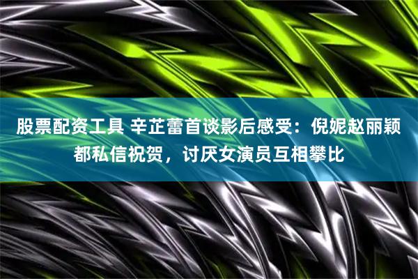 股票配资工具 辛芷蕾首谈影后感受：倪妮赵丽颖都私信祝贺，讨厌女演员互相攀比