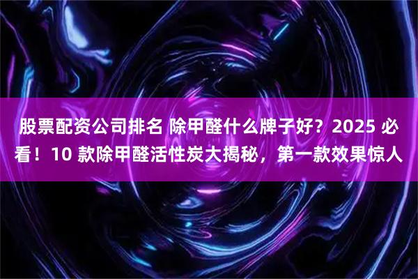 股票配资公司排名 除甲醛什么牌子好？2025 必看！10 款除甲醛活性炭大揭秘，第一款效果惊人