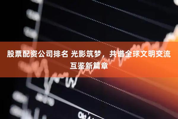 股票配资公司排名 光影筑梦，共谱全球文明交流互鉴新篇章