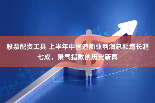 股票配资工具 上半年中国造船业利润总额增长超七成，景气指数创历史新高