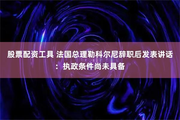 股票配资工具 法国总理勒科尔尼辞职后发表讲话：执政条件尚未具备