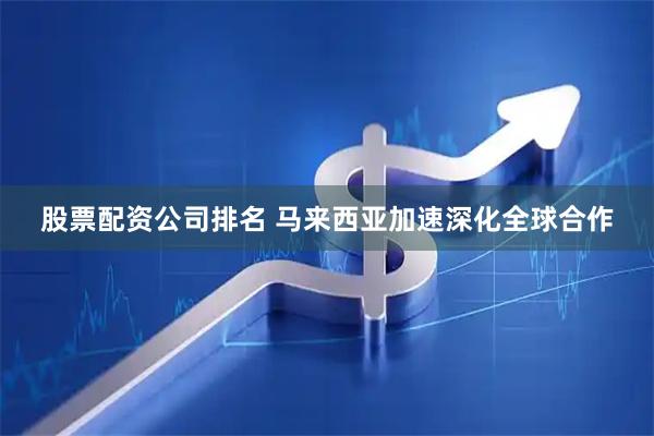 股票配资公司排名 马来西亚加速深化全球合作