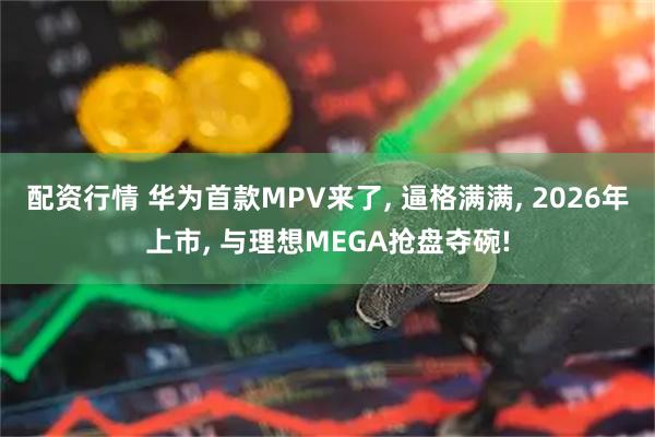配资行情 华为首款MPV来了, 逼格满满, 2026年上市, 与理想MEGA抢盘夺碗!