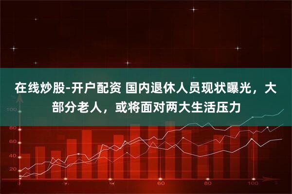在线炒股-开户配资 国内退休人员现状曝光，大部分老人，或将面对两大生活压力