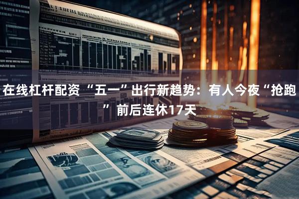 在线杠杆配资 “五一”出行新趋势：有人今夜“抢跑” 前后连休17天