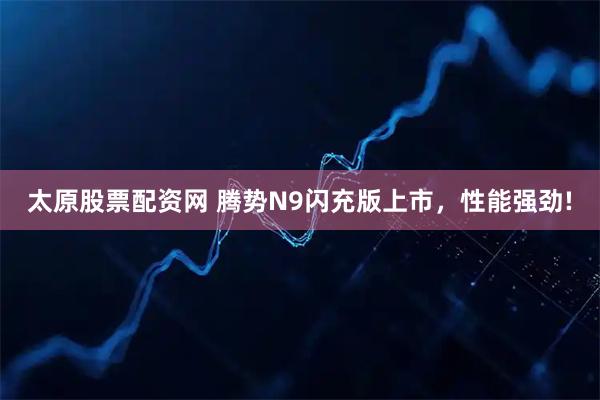 太原股票配资网 腾势N9闪充版上市，性能强劲!
