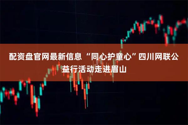 配资盘官网最新信息 “同心护童心”四川网联公益行活动走进眉山
