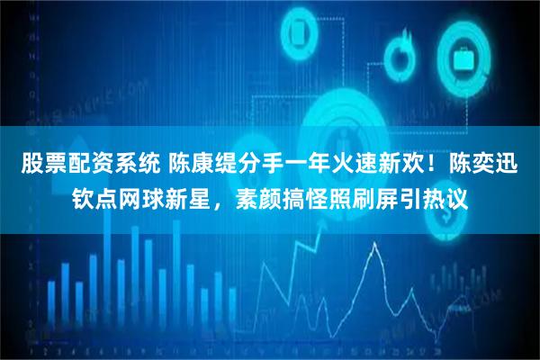 股票配资系统 陈康缇分手一年火速新欢！陈奕迅钦点网球新星，素颜搞怪照刷屏引热议