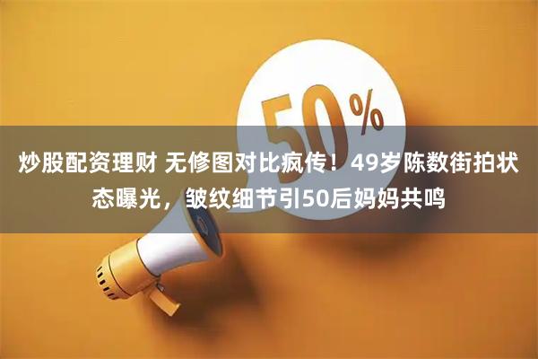 炒股配资理财 无修图对比疯传！49岁陈数街拍状态曝光，皱纹细节引50后妈妈共鸣