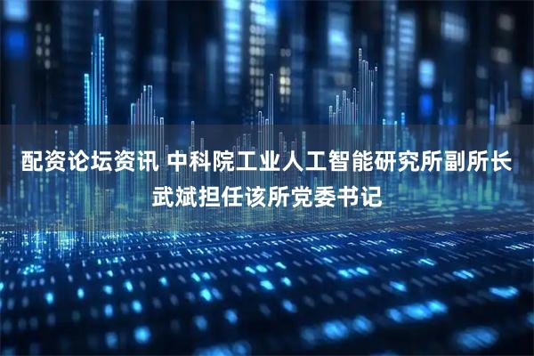 配资论坛资讯 中科院工业人工智能研究所副所长武斌担任该所党委书记