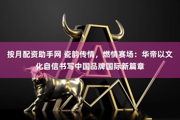 按月配资助手网 瓷韵传情，燃情赛场：华帝以文化自信书写中国品牌国际新篇章